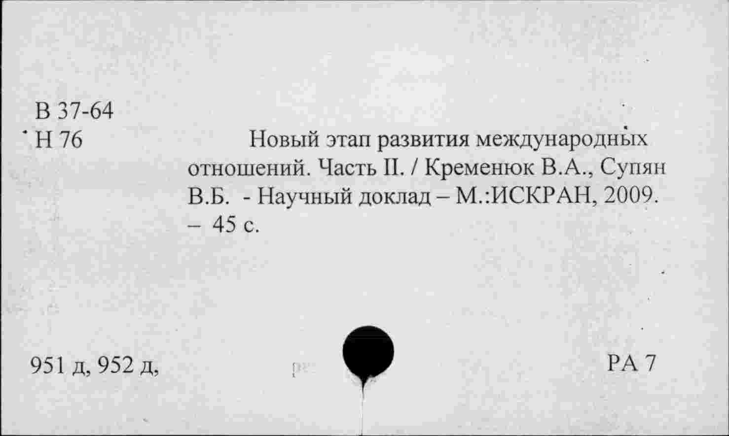 ﻿В 37-64
' Н 76	Новый этап развития международных
отношений. Часть II. / Кременюк В.А., Супян В.Б. - Научный доклад - МлИСКРАН, 2009.
- 45 с.
951 д, 952 д,
РА 7